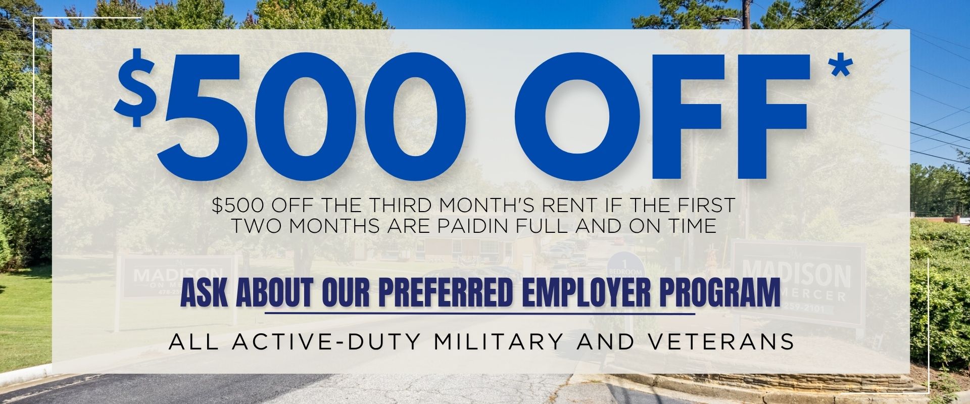 $500 OFF*”. $500 off the third month's rent if the first two months are paid in full and on time. Preferred Employer Program: All active-duty military and veterans